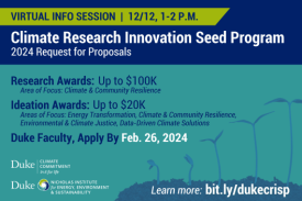 Series of seedlings grow taller. Text: &amp;quot;Virtual Info Session | 12/12, 1-2 P.M. Climate Research Innovation Seed Program: 2024 Request for Proposals. Research Awards: Up to $100K. Area of Focus: Climate &amp;amp; Community Resilience. Ideation Awards: Up to $20K. Areas of Focus: Energy Transformation, Climate &amp;amp; Community Resilience, Environmental &amp;amp; Climate Justice, Data-Driven Climate Solutions. Duke Faculty, Apply by Feb. 26, 2024. Learn more: bit.ly/dukecrisp.&amp;quot; Logos for Duke Climate Commitment, Nicholas Institute for Energy, Environment &amp;amp; Sustainability.